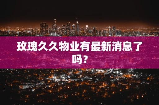玫瑰久久物业有最新消息了吗？