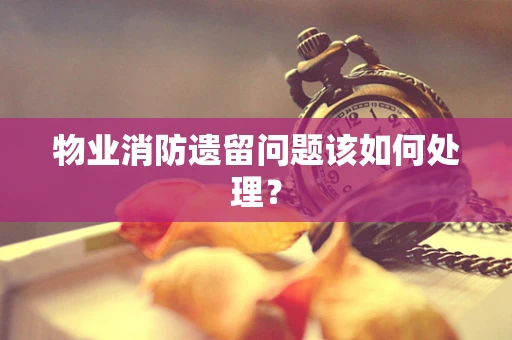 物业消防遗留问题该如何处理？