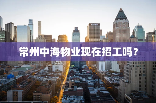 常州中海物业现在招工吗？