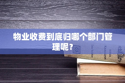 物业收费到底归哪个部门管理呢？